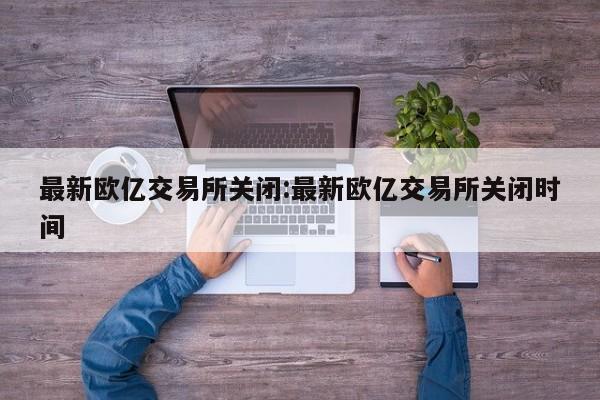 最新欧亿交易所关闭:最新欧亿交易所关闭时间