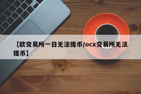 【欧交易所一日无法提币/ocx交易所无法提币】
