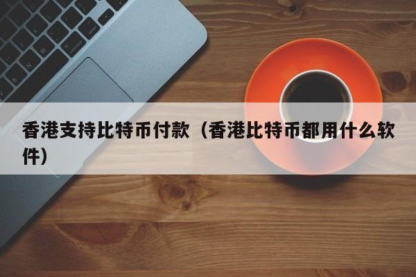 香港支持比特币付款(香港比特币都用什么软件)
