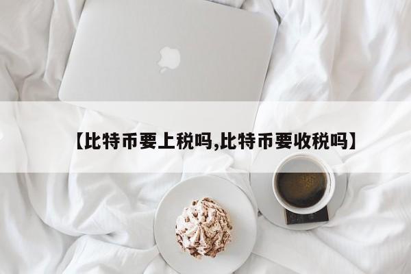 【比特币要上税吗,比特币要收税吗】