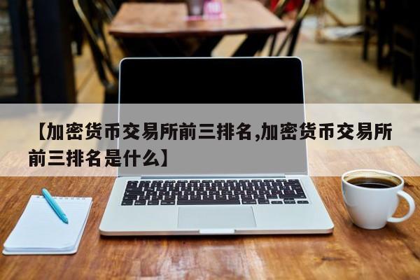【加密货币交易所前三排名,加密货币交易所前三排名是什么】