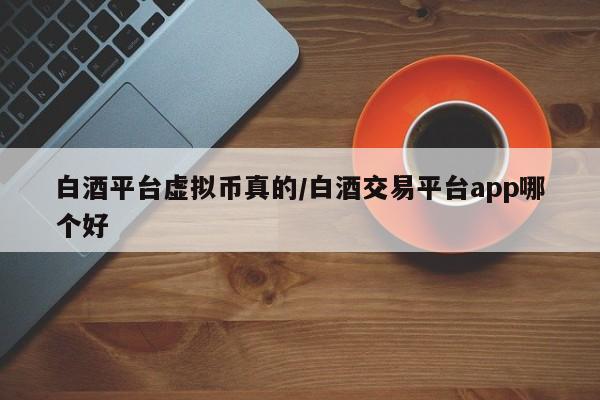 白酒平台虚拟币真的/白酒交易平台app哪个好
